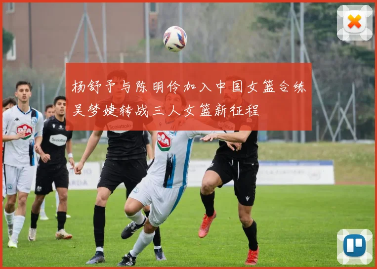 杨舒予与陈明伶加入中国女篮合练吴梦婕转战三人女篮新征程