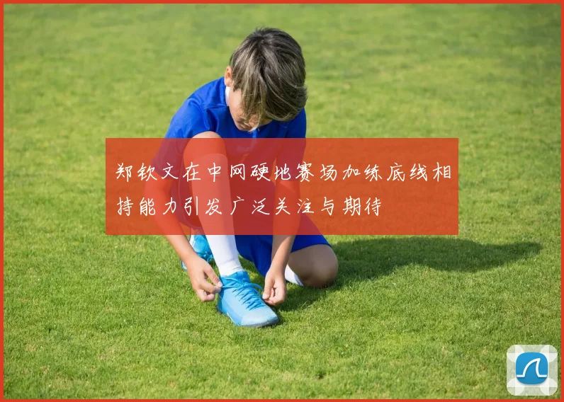 郑钦文在中网硬地赛场加练底线相持能力引发广泛关注与期待
