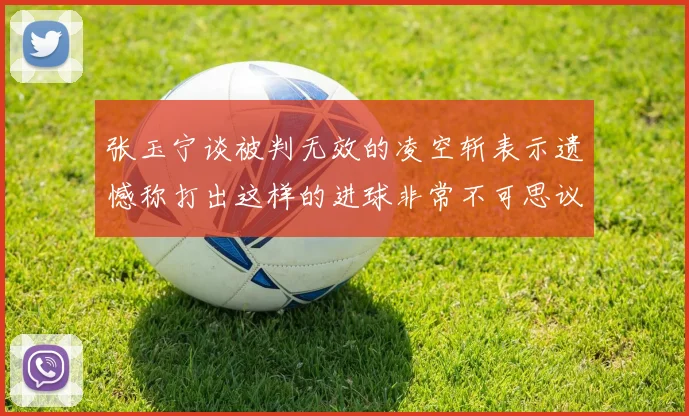 张玉宁谈被判无效的凌空斩表示遗憾称打出这样的进球非常不可思议