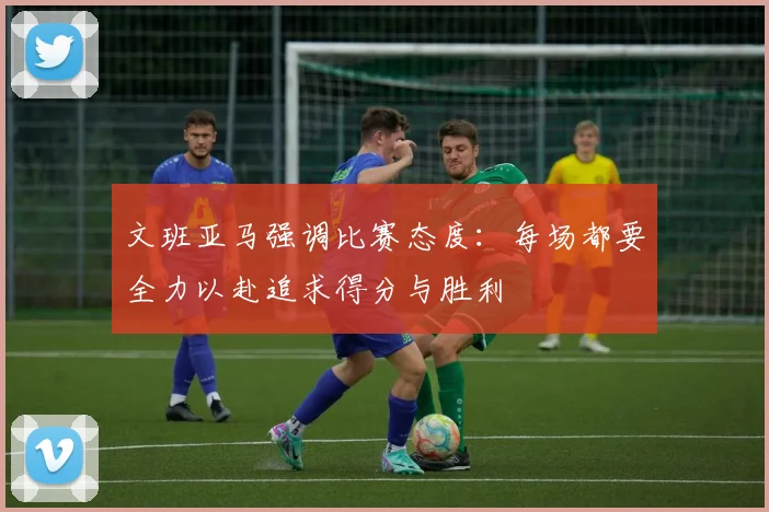 文班亚马强调比赛态度：每场都要全力以赴追求得分与胜利