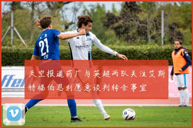 天空报道药厂与英超两队关注艾斯特福伯恩利愿意谈判转会事宜