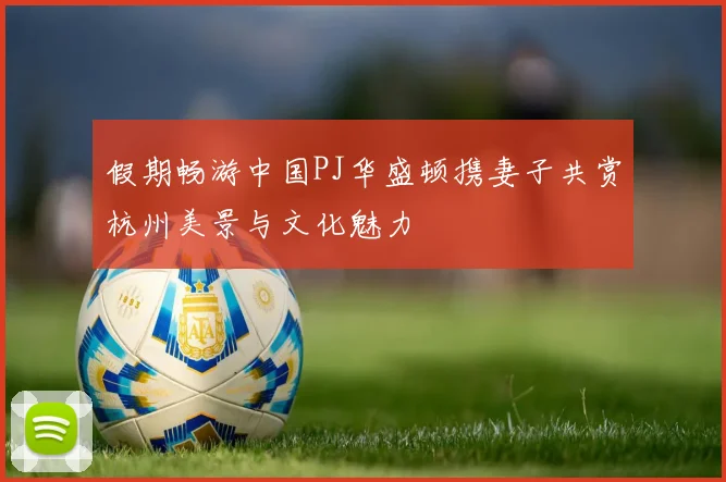 假期畅游中国PJ华盛顿携妻子共赏杭州美景与文化魅力