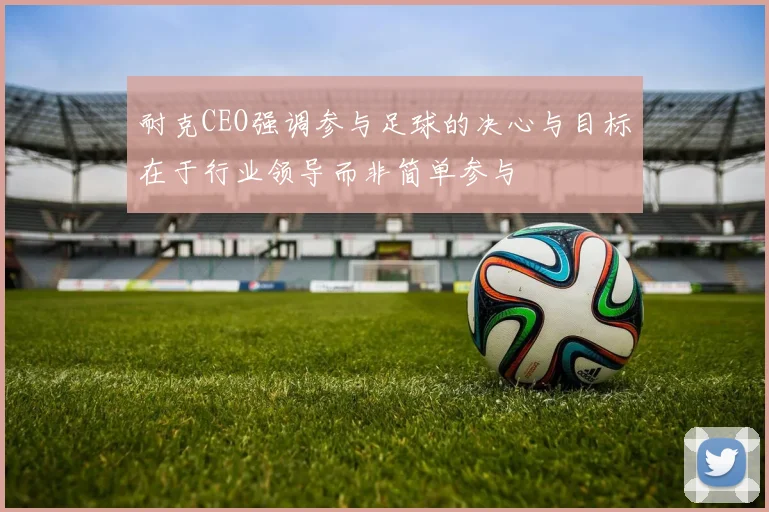 耐克CEO强调参与足球的决心与目标在于行业领导而非简单参与
