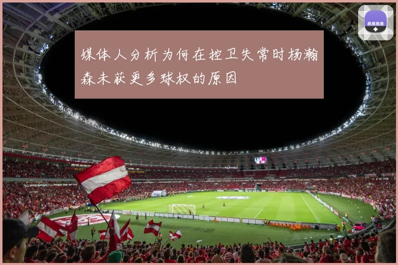 媒体人分析为何在控卫失常时杨瀚森未获更多球权的原因