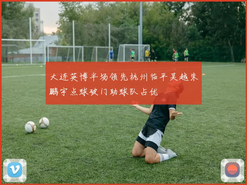 大连英博半场领先杭州临平吴越朱鹏宇点球破门助球队占优