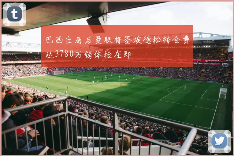 巴西出局后曼联将签埃德松转会费达3780万镑体检在即