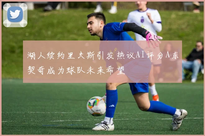 湖人续约里夫斯引发热议AI评分A东契奇成为球队未来希望