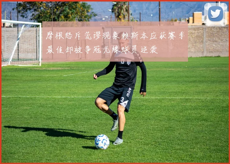 摩根怒斥荒谬现象赖斯本应获赛季最佳却被争冠无缘球员逆袭