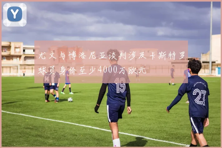 尤文与博洛尼亚谈判涉及卡斯特罗球员身价至少4000万欧元