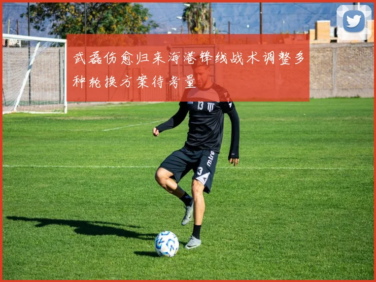 武磊伤愈归来海港锋线战术调整多种轮换方案待考量