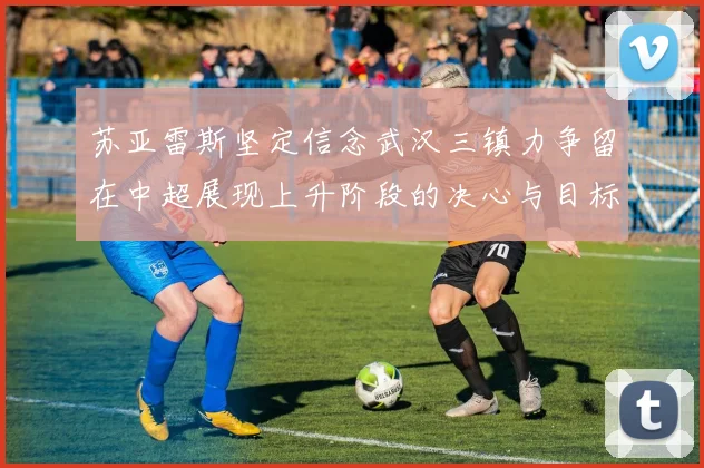 苏亚雷斯坚定信念武汉三镇力争留在中超展现上升阶段的决心与目标