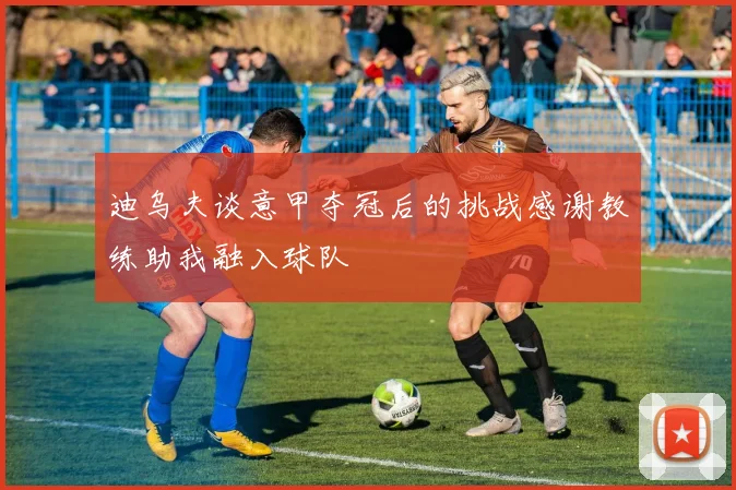 迪乌夫谈意甲夺冠后的挑战感谢教练助我融入球队
