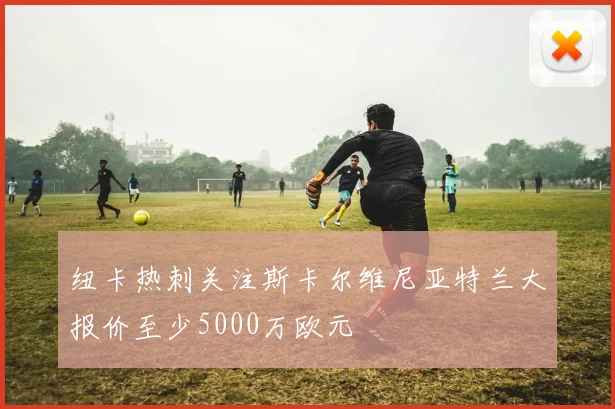 纽卡热刺关注斯卡尔维尼亚特兰大报价至少5000万欧元
