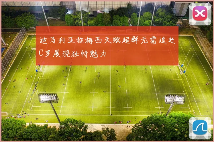 迪马利亚称梅西天赋超群无需追赶C罗展现独特魅力