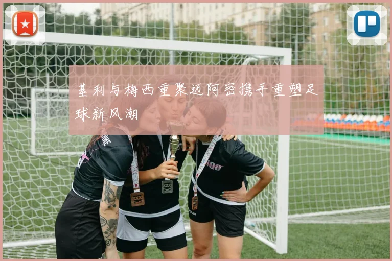 基利与梅西重聚迈阿密携手重塑足球新风潮