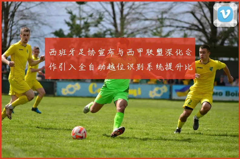 西班牙足协宣布与西甲联盟深化合作引入全自动越位识别系统提升比赛公正性