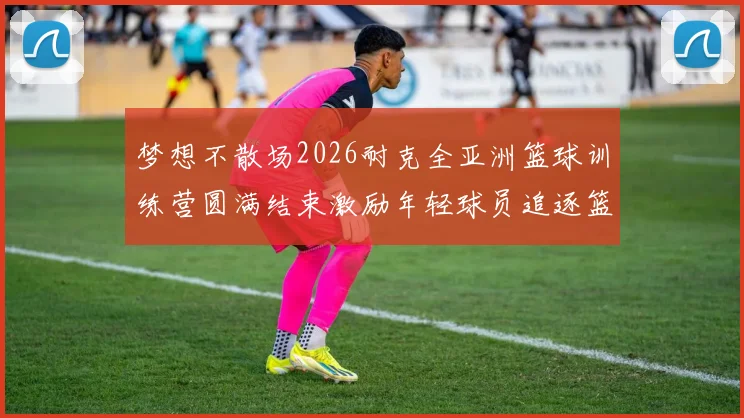梦想不散场2026耐克全亚洲篮球训练营圆满结束激励年轻球员追逐篮球梦想