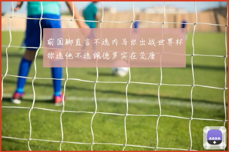 前国脚直言不选内马尔出战世界杯称选他不选佩德罗实在荒唐
