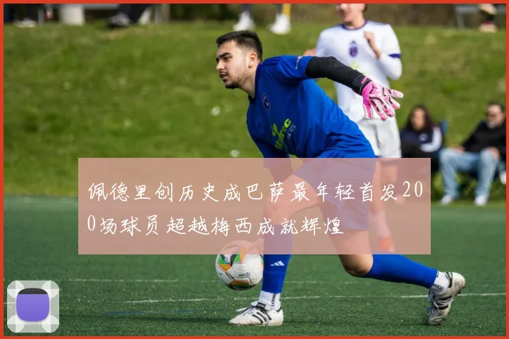 佩德里创历史成巴萨最年轻首发200场球员超越梅西成就辉煌