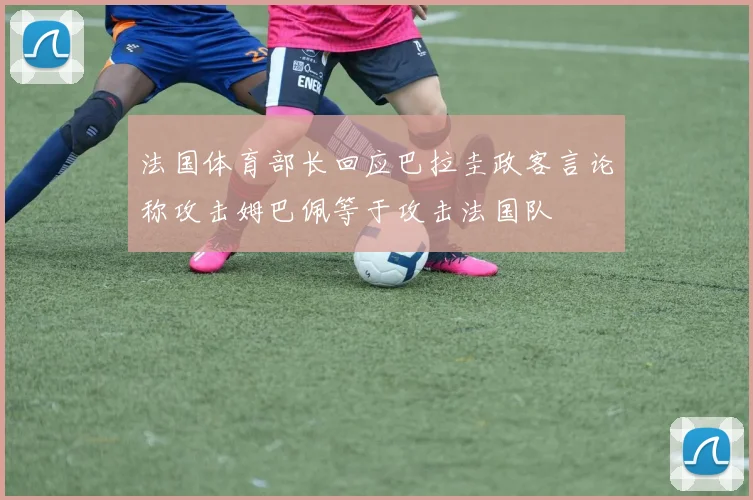 法国体育部长回应巴拉圭政客言论称攻击姆巴佩等于攻击法国队
