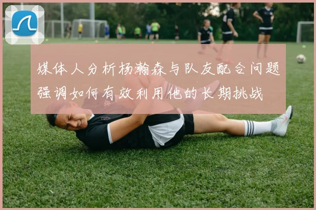 媒体人分析杨瀚森与队友配合问题强调如何有效利用他的长期挑战