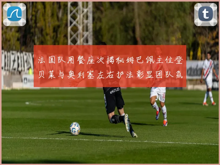法国队用餐座次揭秘姆巴佩主位登贝莱与奥利塞左右护法彰显团队氛围